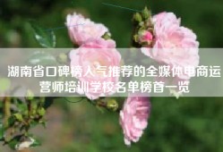 湖南省口碑榜人气推荐的全媒体电商运营师培训学校名单榜首一览