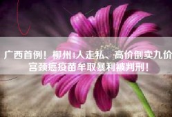 广西首例！柳州4人走私、高价倒卖九价宫颈癌疫苗牟取暴利被判刑！