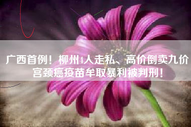 广西首例！柳州4人走私、高价倒卖九价宫颈癌疫苗牟取暴利被判刑！
