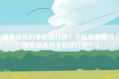 像素最高的手机排行榜？手机像素排行「像素最高的手机排行榜？」