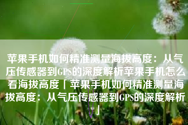 苹果手机如何精准测量海拔高度：从气压传感器到GPS的深度解析苹果手机怎么看海拔高度「苹果手机如何精准测量海拔高度：从气压传感器到GPS的深度解析」
